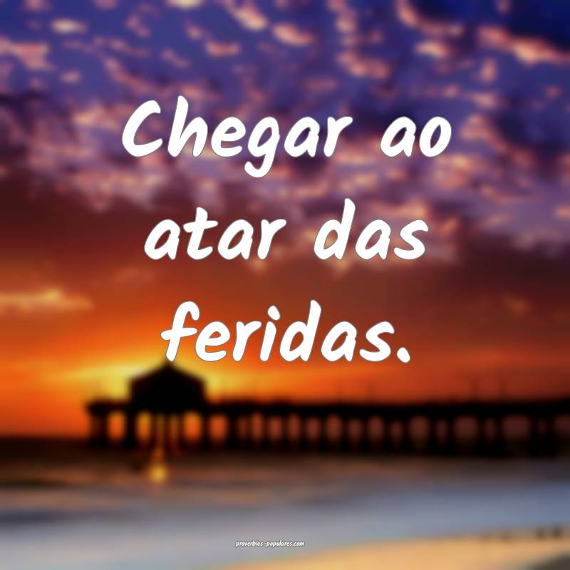 Chegar ao atar das feridas.
...