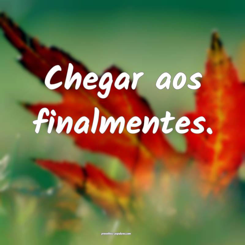 Chegar aos finalmentes.
 ...