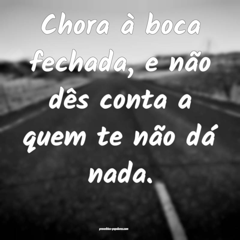 Chora à boca fechada, e não dês conta a quem te ...
