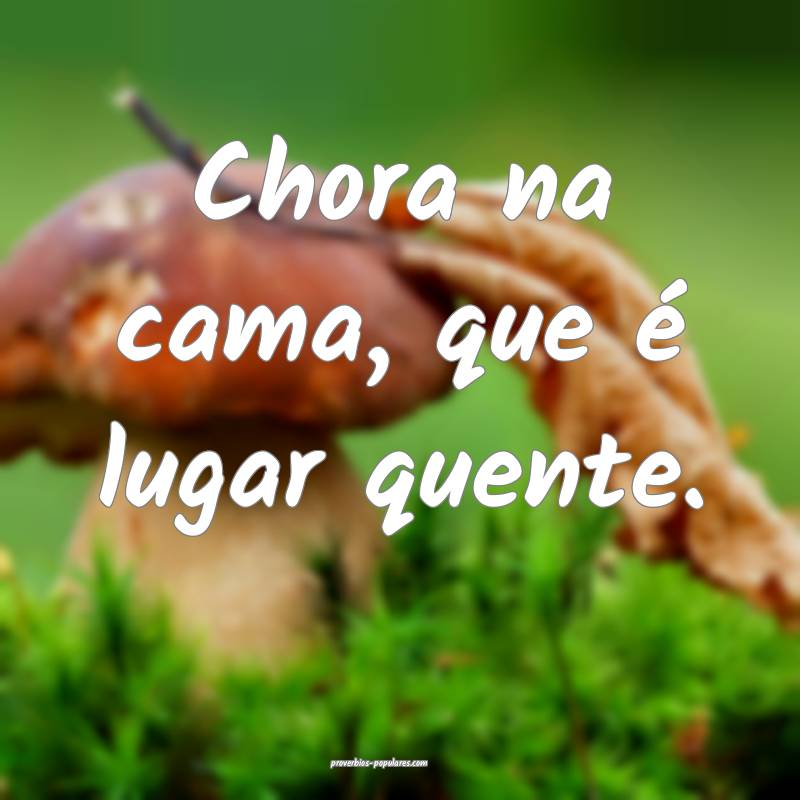 Chora na cama, que é lugar quente.
 ...