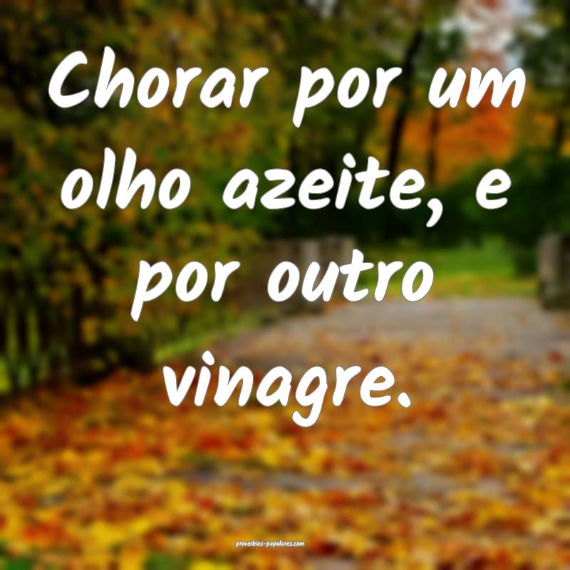 Chorar por um olho azeite, e por outro vinagre.
...