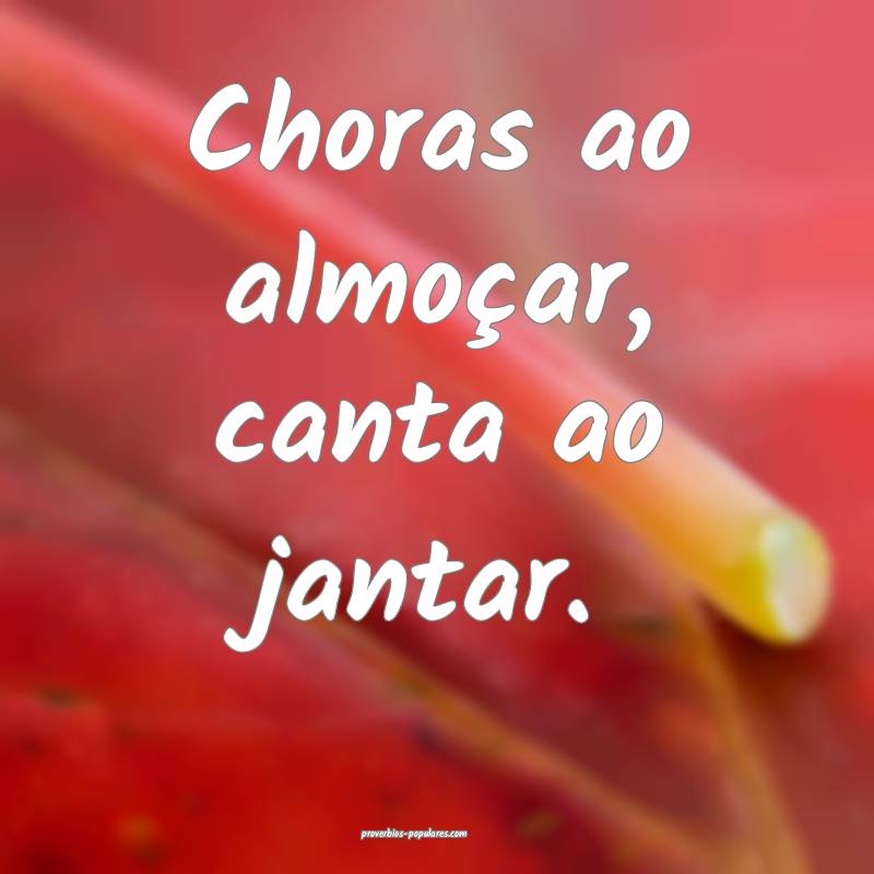 Choras ao almoçar, canta ao jantar.
...