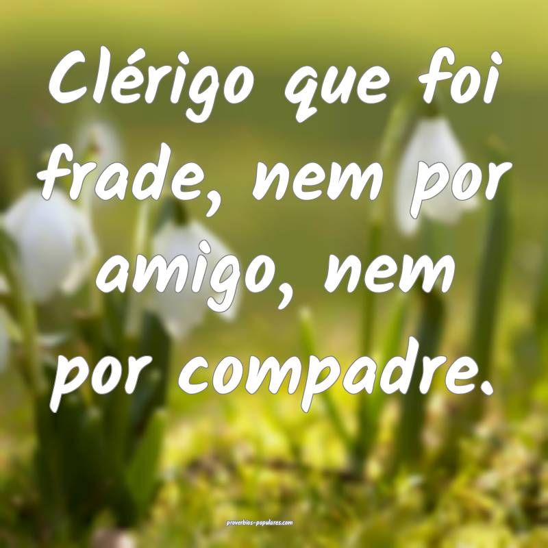 Clérigo que foi frade, nem por amigo, nem por compadre.
...