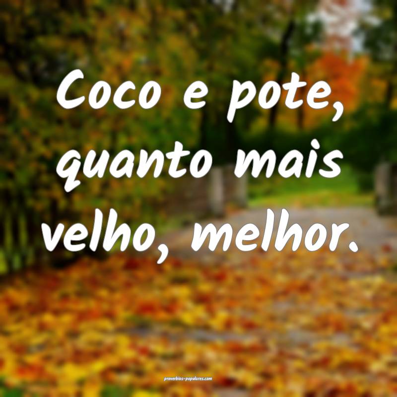 Coco e pote, quanto mais velho, melhor.
...