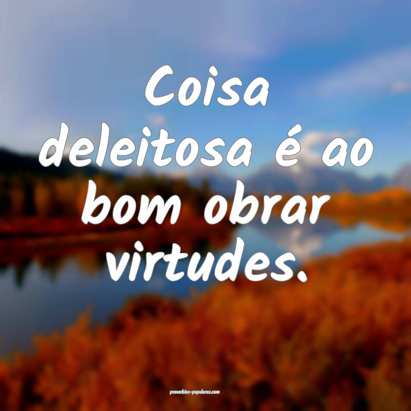 Coisa deleitosa é ao bom obrar virtudes.
 ...