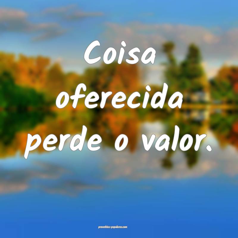 Coisa oferecida perde o valor.
 ...