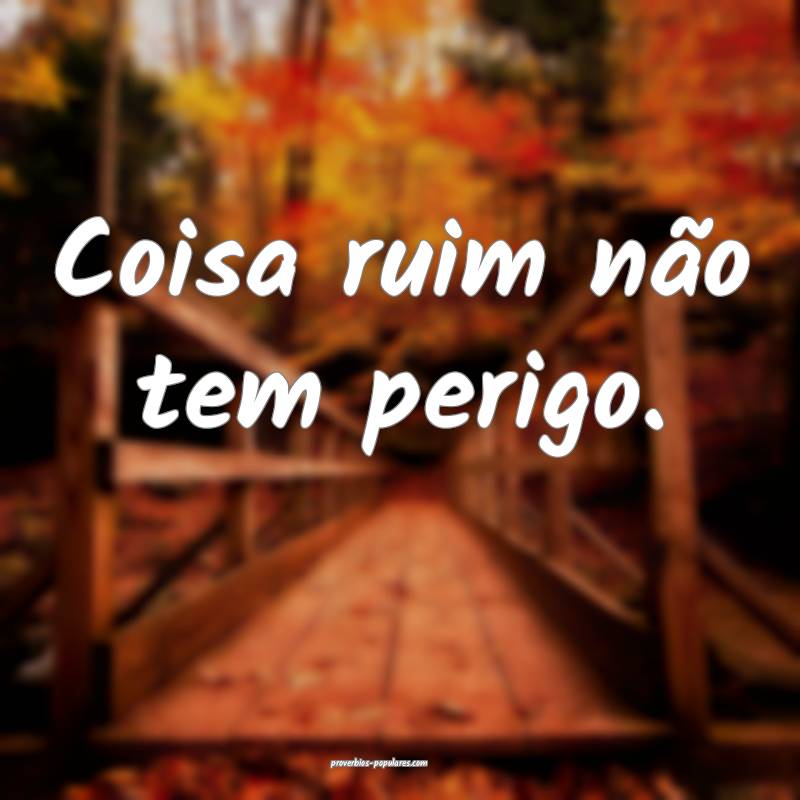 Coisa ruim não tem perigo.
 ...