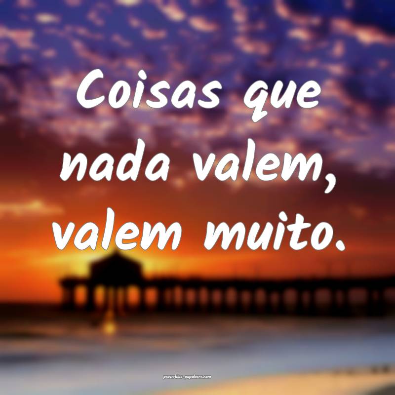 Coisas que nada valem, valem muito.
...