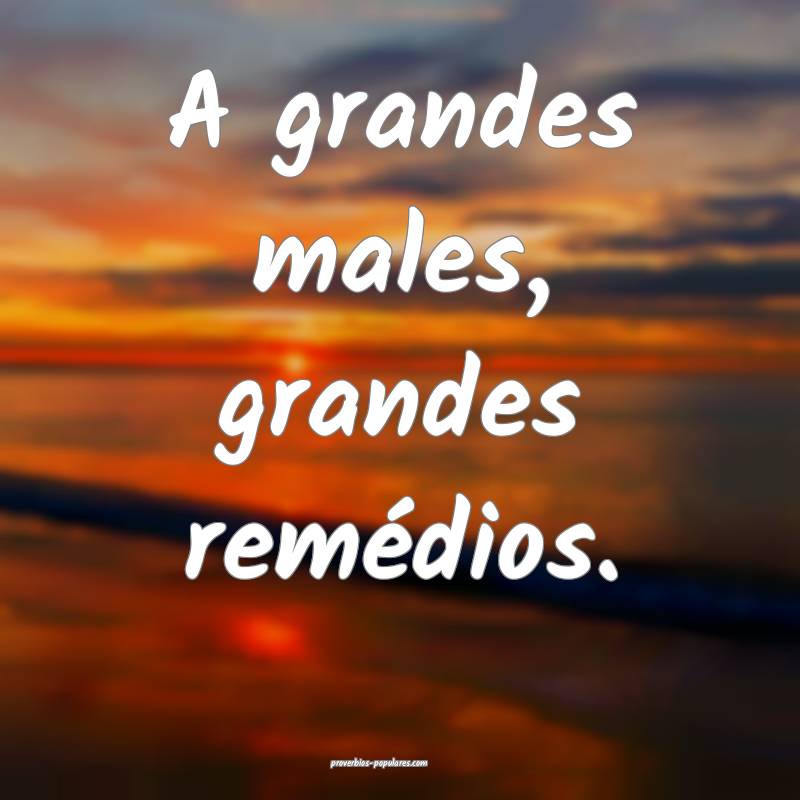 A grandes males, grandes remédios. 
...