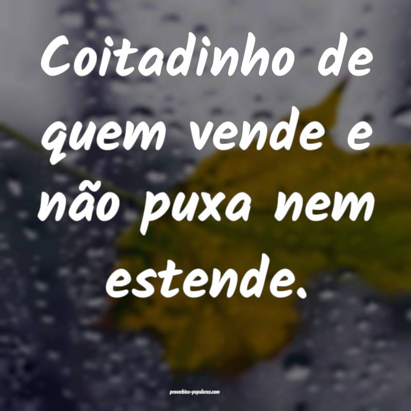 Coitadinho de quem vende e não puxa nem estende.
...