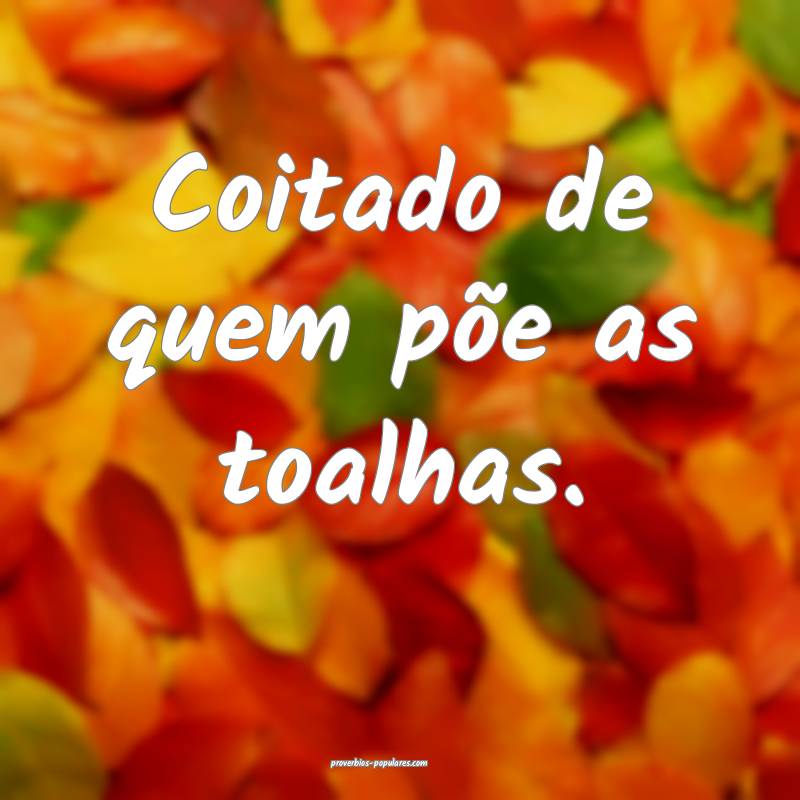 Coitado de quem põe as toalhas.
 ...