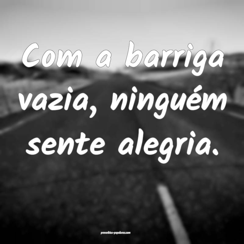 Com a barriga vazia, ninguém sente alegria.
...