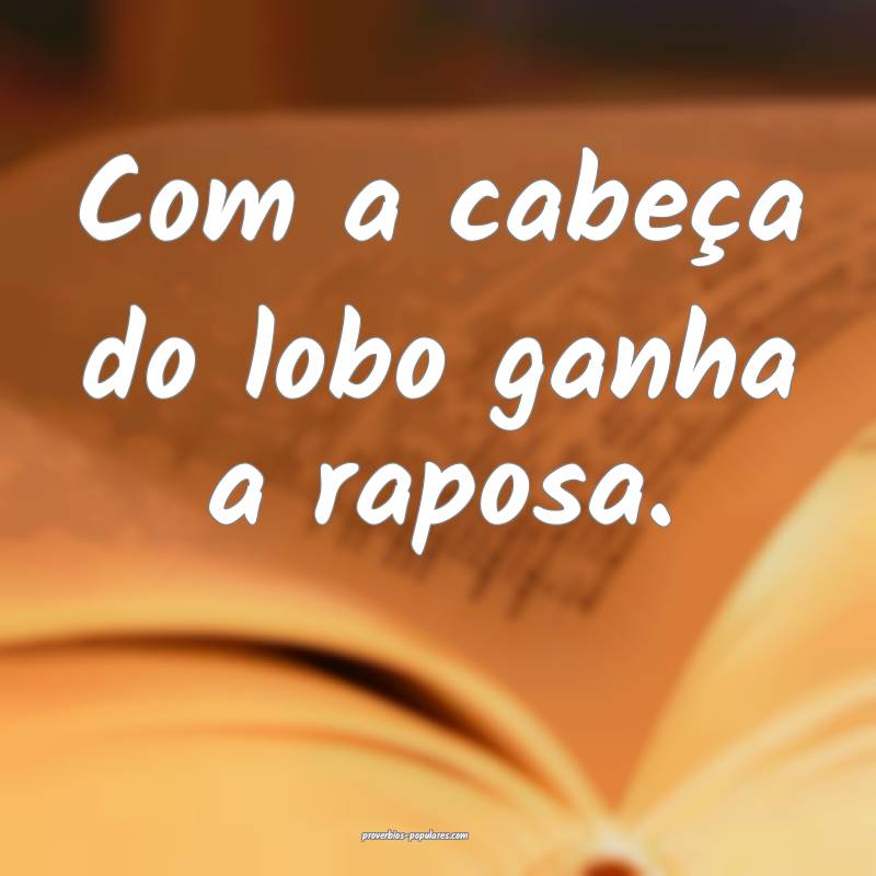 Com a cabeça do lobo ganha a raposa.
...