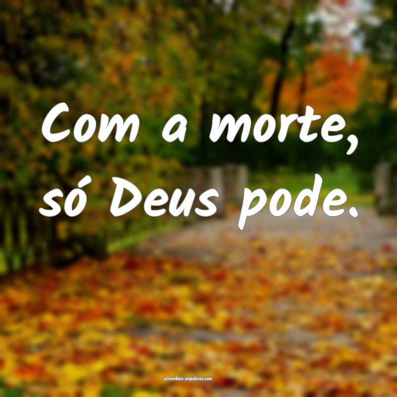 Com a morte, só Deus pode.
 ...