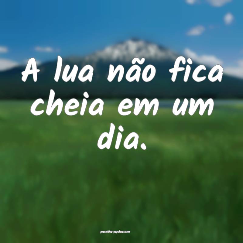 A lua não fica cheia em um dia. 
...