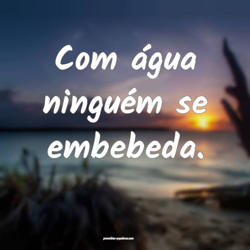Com água ninguém se embebeda.
...