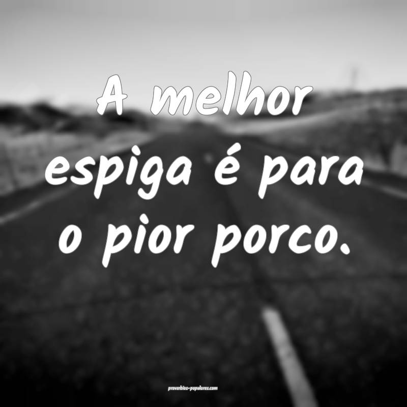 A melhor espiga é para o pior porco. 
...