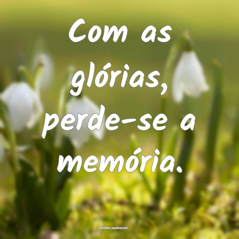 Com as glórias, perde-se a memória.
...