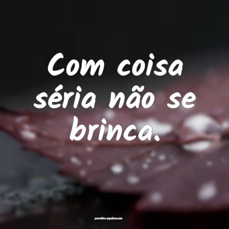 Com coisa séria não se brinca.
...
