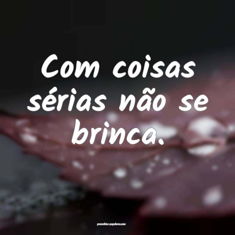Com coisas sérias não se brinca.
 ...