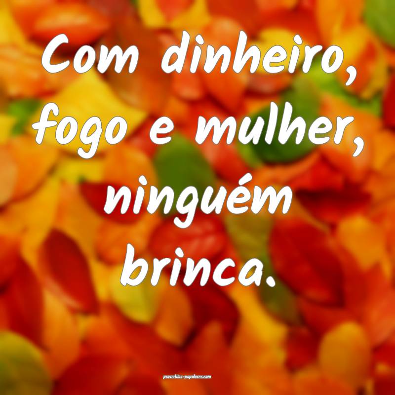 Com dinheiro, fogo e mulher, ninguém brinca.
...
