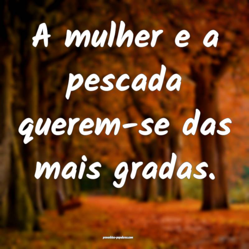 A mulher e a pescada querem-se das mais gradas. 
...