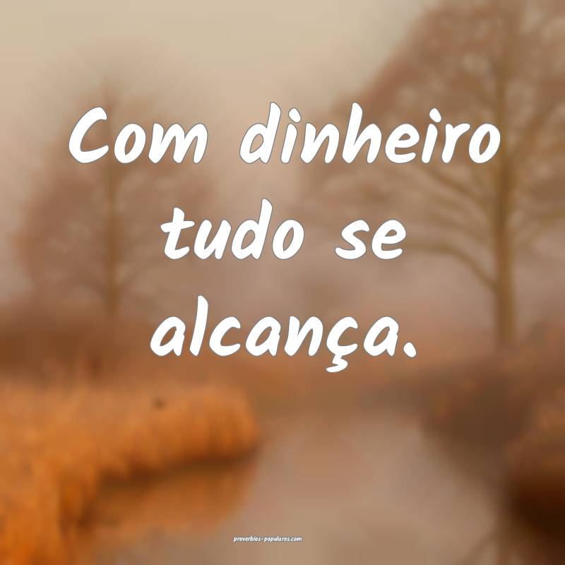 Com dinheiro tudo se alcança.
 ...