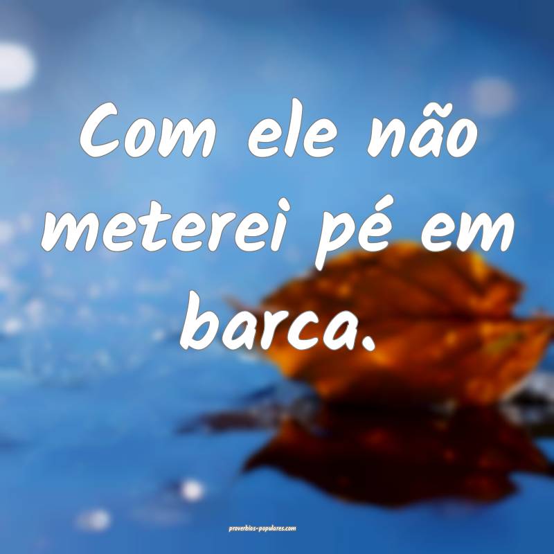 Com ele não meterei pé em barca.
...