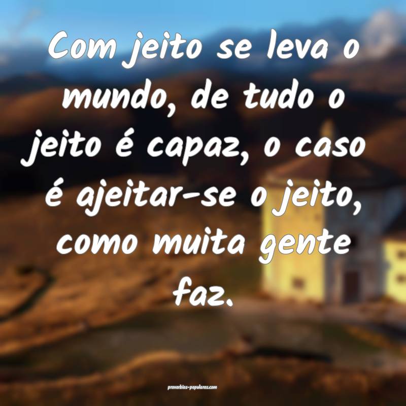 Com jeito se leva o mundo, de tudo o jeito é capaz, o caso é ajeitar...
