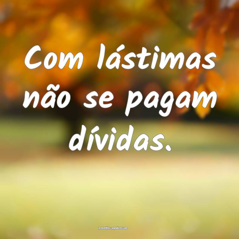 Com lástimas não se pagam dívidas.
...