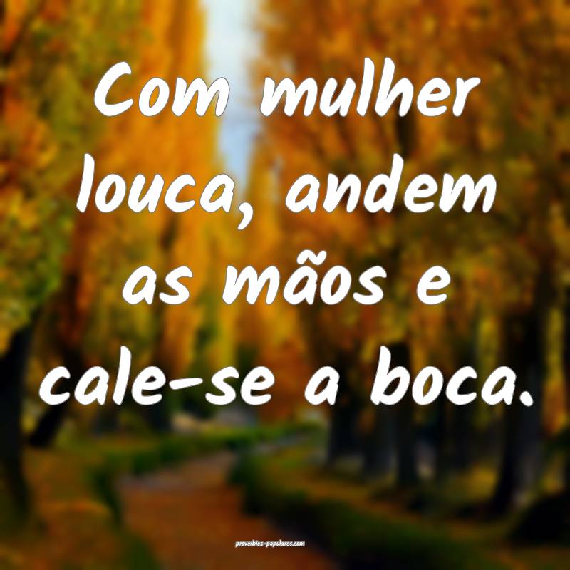 Com mulher louca, andem as mãos e cale-se a boca.
...