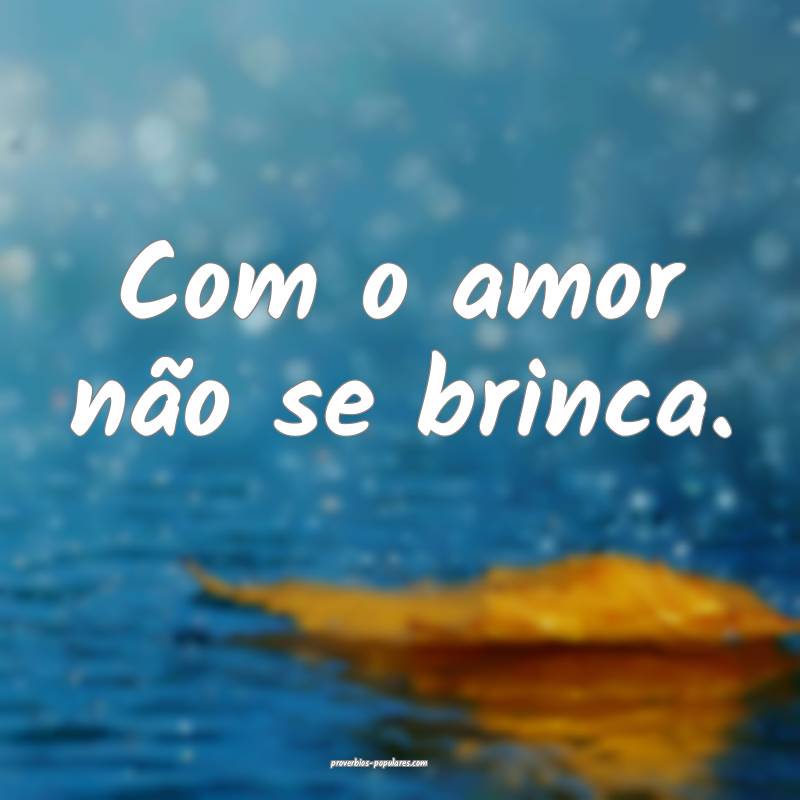 Com o amor não se brinca.
...