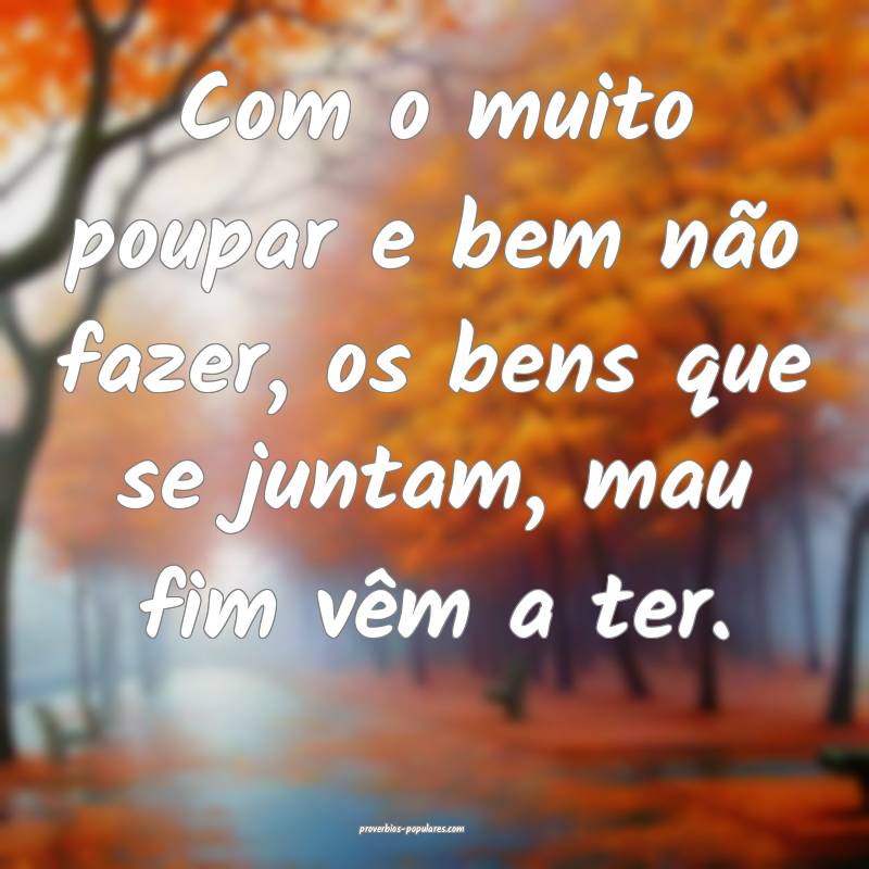 Com o muito poupar e bem não fazer, os bens que se juntam, mau fim v...