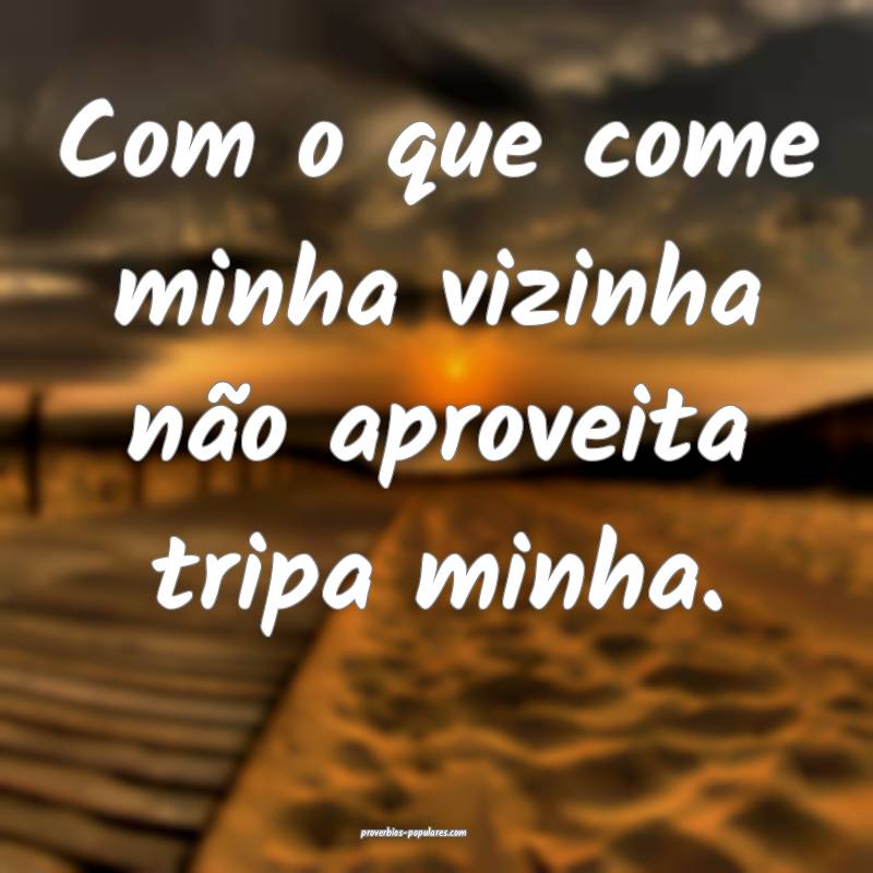 Com o que come minha vizinha não aproveita tripa  ...