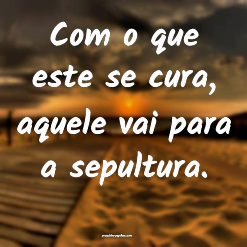 Com o que este se cura, aquele vai para a sepultura.
...