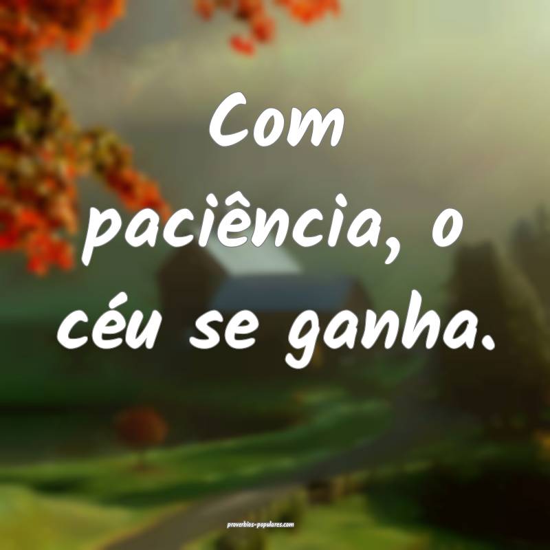 Com paciência, o céu se ganha.
 ...