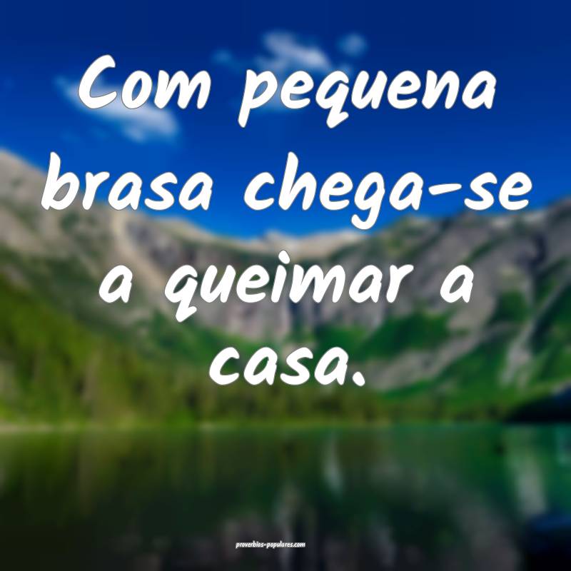 Com pequena brasa chega-se a queimar a casa.
 ...