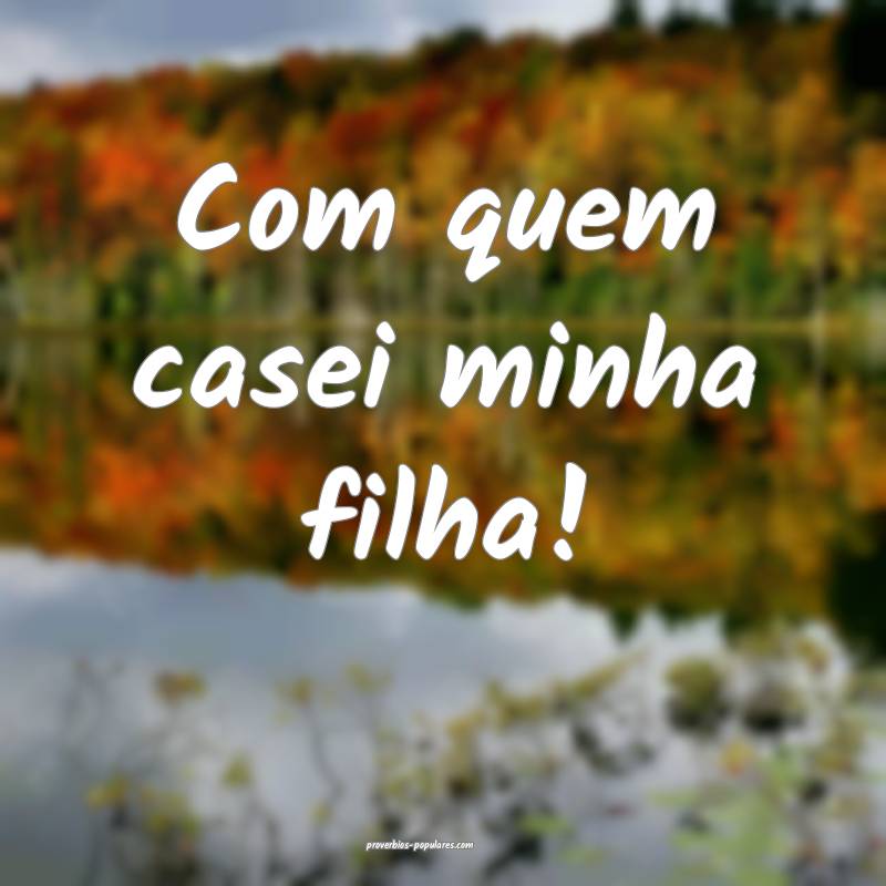 Com quem casei minha filha!
...