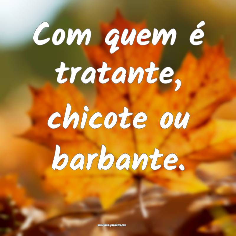 Com quem é tratante, chicote ou barbante.
...