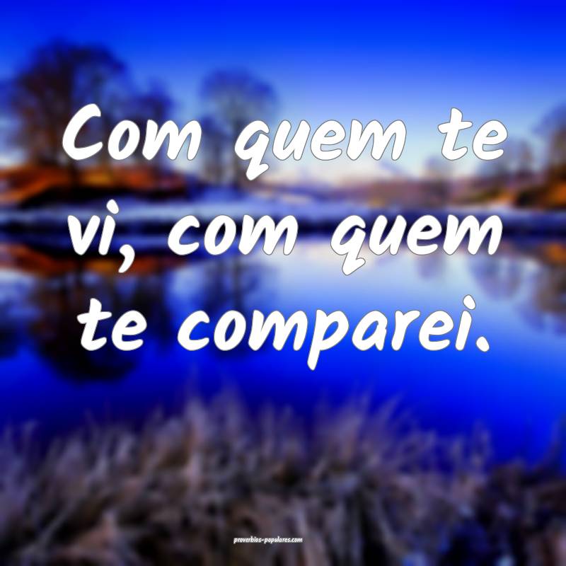Com quem te vi, com quem te comparei.
 ...