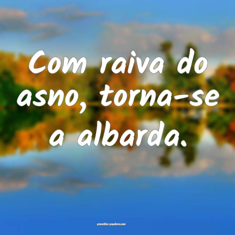 Com raiva do asno, torna-se a albarda.
...
