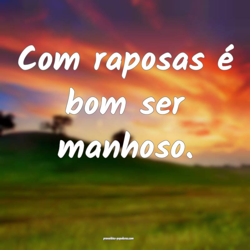 Com raposas é bom ser manhoso.
 ...