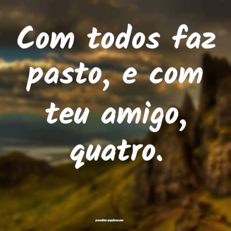 Com todos faz pasto, e com teu amigo, quatro.
...