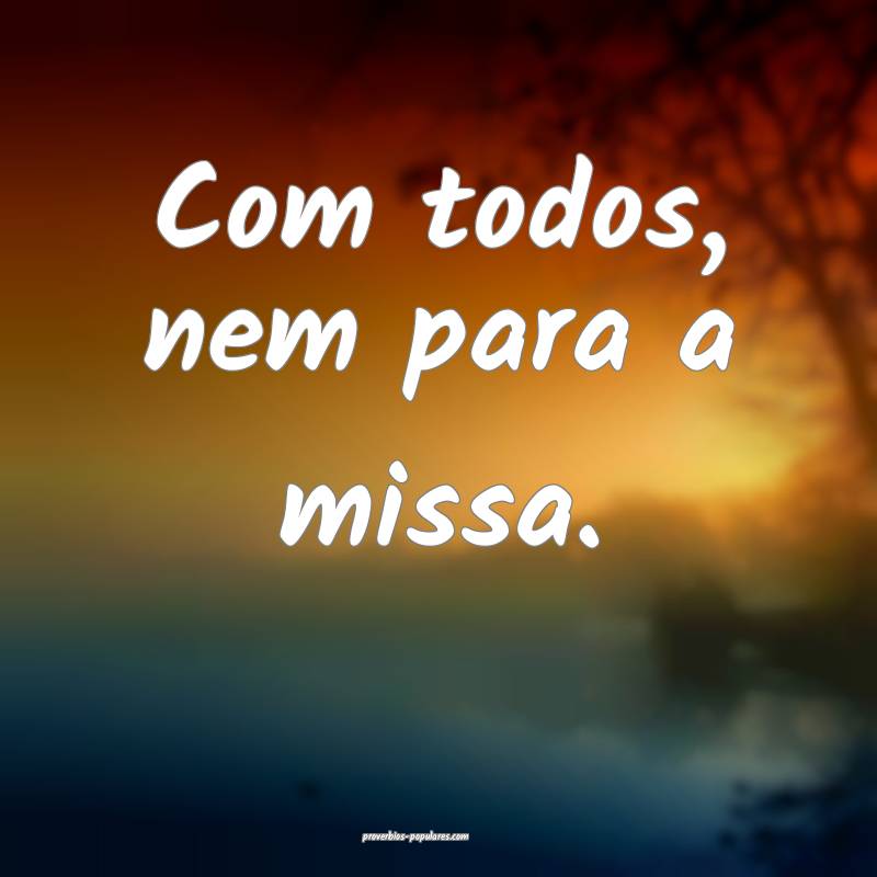 Com todos, nem para a missa.
...