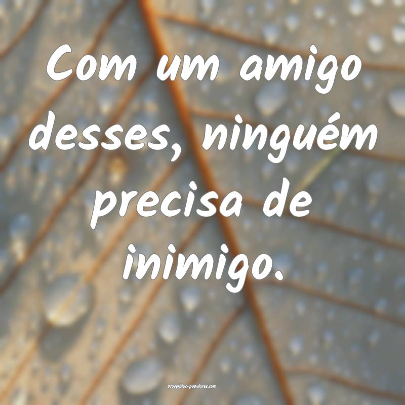 Com um amigo desses, ninguém precisa de inimigo.
 ...