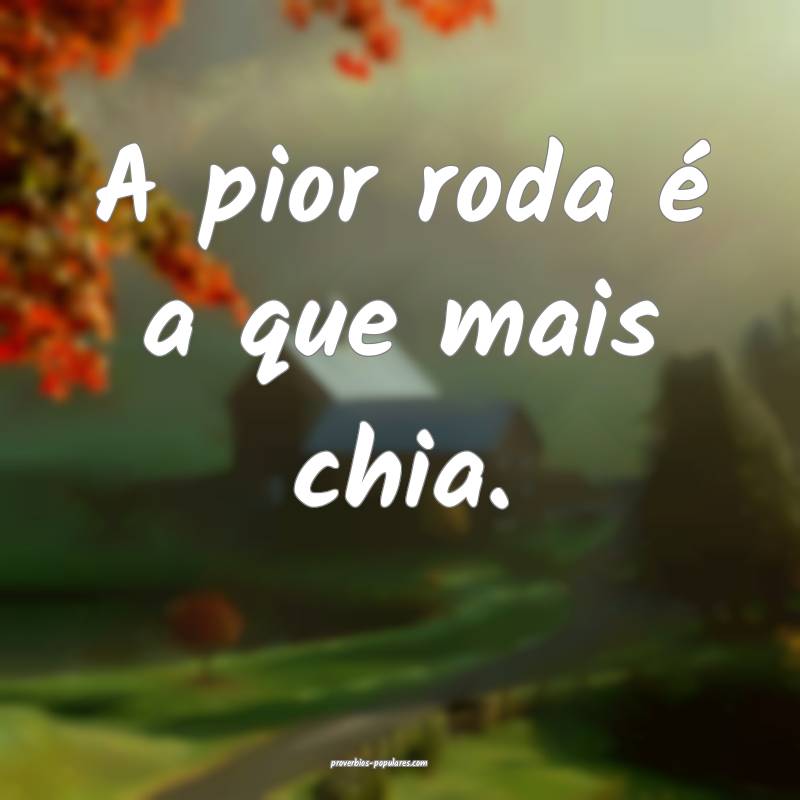 A pior roda é a que mais chia. 
...
