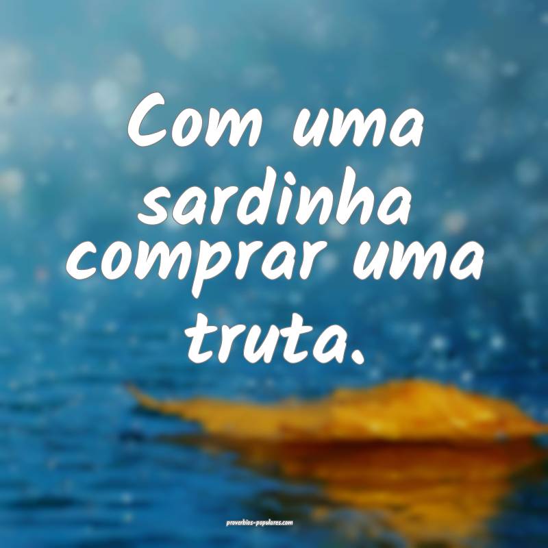 Com uma sardinha comprar uma truta.
...