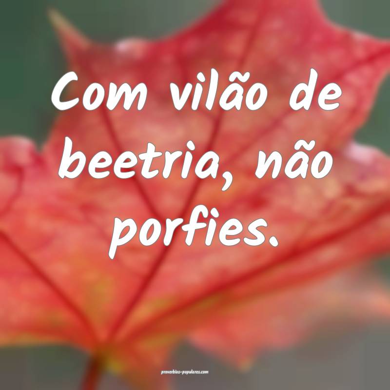 Com vilão de beetria, não porfies.
 ...