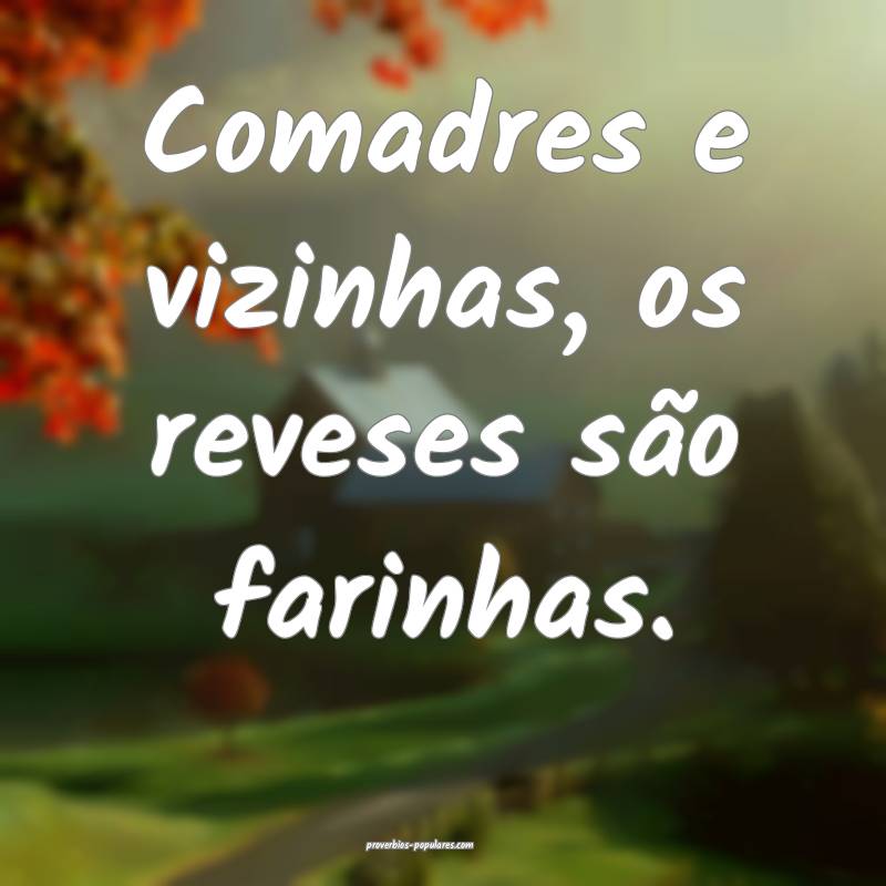 Comadres e vizinhas, os reveses são farinhas.
...