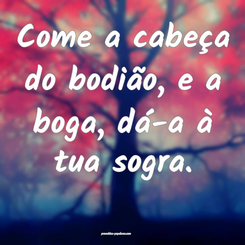 Come a cabeça do bodião, e a boga, dá-a à tua sogra.
...